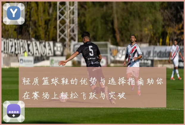 轻质篮球鞋的优势与选择指南助你在赛场上轻松飞跃与突破