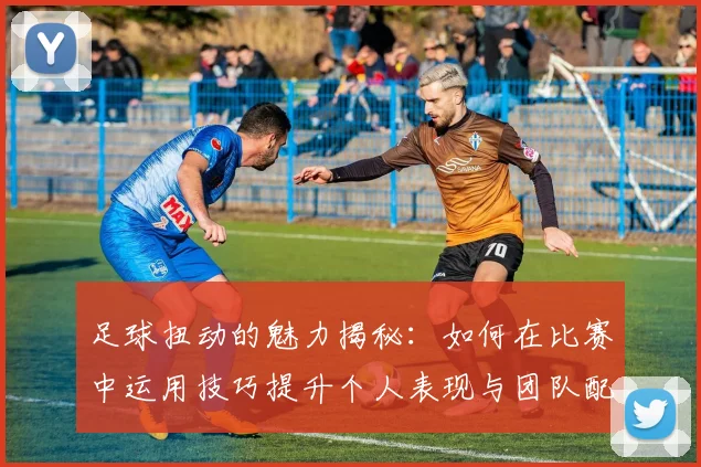 足球扭动的魅力揭秘：如何在比赛中运用技巧提升个人表现与团队配合