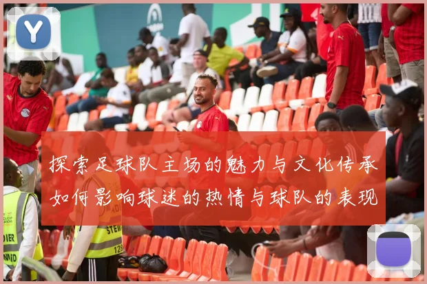 探索足球队主场的魅力与文化传承如何影响球迷的热情与球队的表现