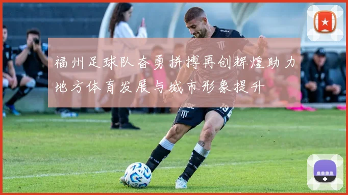 福州足球队奋勇拼搏再创辉煌助力地方体育发展与城市形象提升
