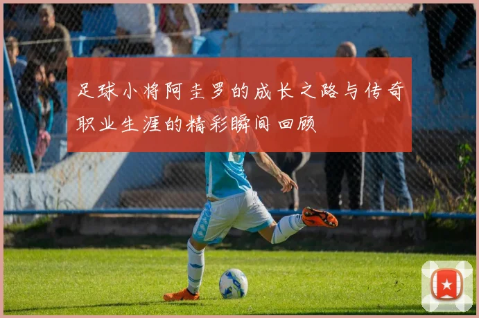 足球小将阿圭罗的成长之路与传奇职业生涯的精彩瞬间回顾