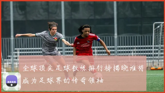全球顶尖足球教练排行榜揭晓谁将成为足球界的传奇领袖