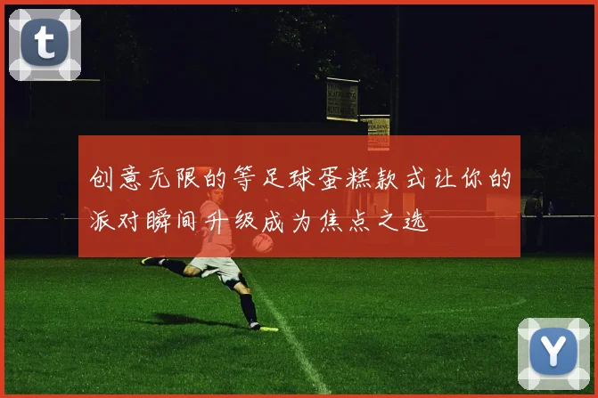 创意无限的等足球蛋糕款式让你的派对瞬间升级成为焦点之选